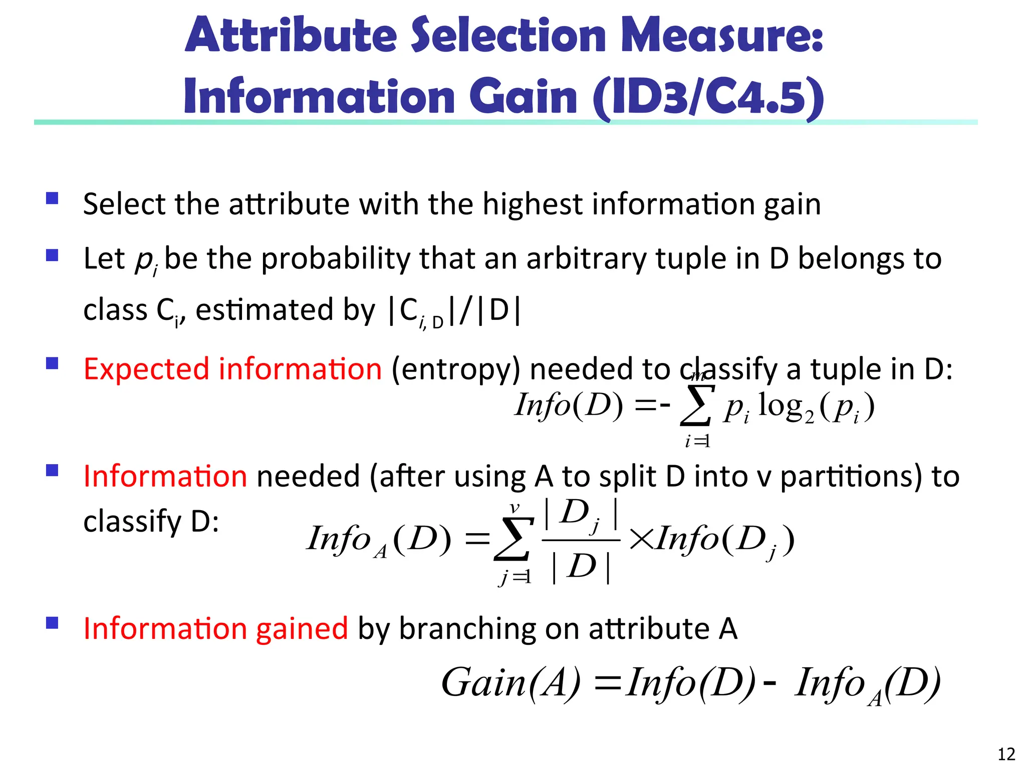 12
Attribute Selection Measure:
Information Gain (ID3/C4.5)
 Select the attribute with the highest information gain
 Let pi be the probability that an arbitrary tuple in D belongs to
class Ci, estimated by |Ci, D|/|D|
 Expected information (entropy) needed to classify a tuple in D:
 Information needed (after using A to split D into v partitions) to
classify D:
 Information gained by branching on attribute A
)
(
log
)
( 2
1
i
m
i
i p
p
D
Info 



)
(
|
|
|
|
)
(
1
j
v
j
j
A D
Info
D
D
D
Info 


(D)
Info
Info(D)
Gain(A) A


 