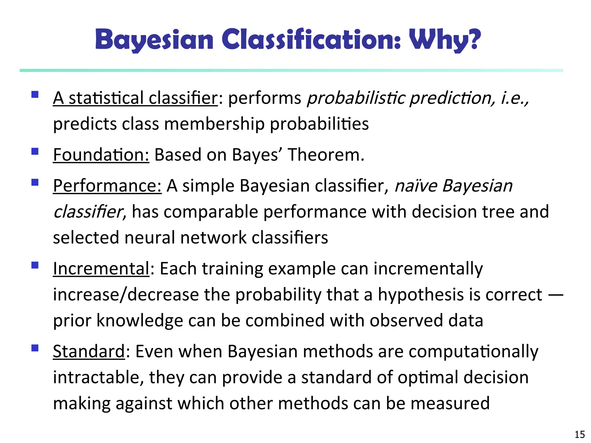 15
Bayesian Classification: Why?
 A statistical classifier: performs probabilistic prediction, i.e.,
predicts class membership probabilities
 Foundation: Based on Bayes’ Theorem.
 Performance: A simple Bayesian classifier, naïve Bayesian
classifier, has comparable performance with decision tree and
selected neural network classifiers
 Incremental: Each training example can incrementally
increase/decrease the probability that a hypothesis is correct —
prior knowledge can be combined with observed data
 Standard: Even when Bayesian methods are computationally
intractable, they can provide a standard of optimal decision
making against which other methods can be measured
 