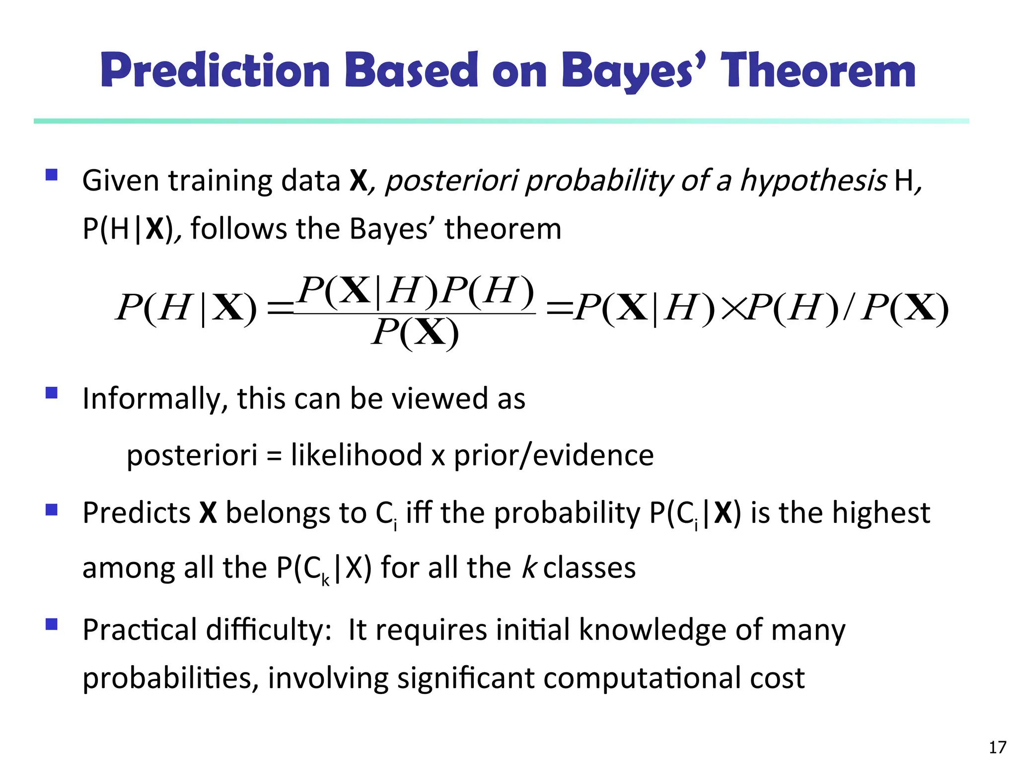 17
Prediction Based on Bayes’ Theorem
 Given training data X, posteriori probability of a hypothesis H,
P(H|X), follows the Bayes’ theorem
 Informally, this can be viewed as
posteriori = likelihood x prior/evidence
 Predicts X belongs to Ci iff the probability P(Ci|X) is the highest
among all the P(Ck|X) for all the k classes
 Practical difficulty: It requires initial knowledge of many
probabilities, involving significant computational cost
)
(
/
)
(
)
|
(
)
(
)
(
)
|
(
)
|
( X
X
X
X
X P
H
P
H
P
P
H
P
H
P
H
P 


 