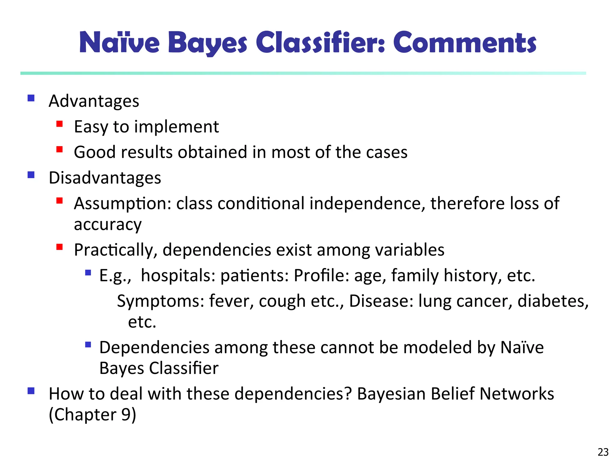 23
Naïve Bayes Classifier: Comments
 Advantages
 Easy to implement
 Good results obtained in most of the cases
 Disadvantages
 Assumption: class conditional independence, therefore loss of
accuracy
 Practically, dependencies exist among variables

E.g., hospitals: patients: Profile: age, family history, etc.
Symptoms: fever, cough etc., Disease: lung cancer, diabetes,
etc.

Dependencies among these cannot be modeled by Naïve
Bayes Classifier
 How to deal with these dependencies? Bayesian Belief Networks
(Chapter 9)
 