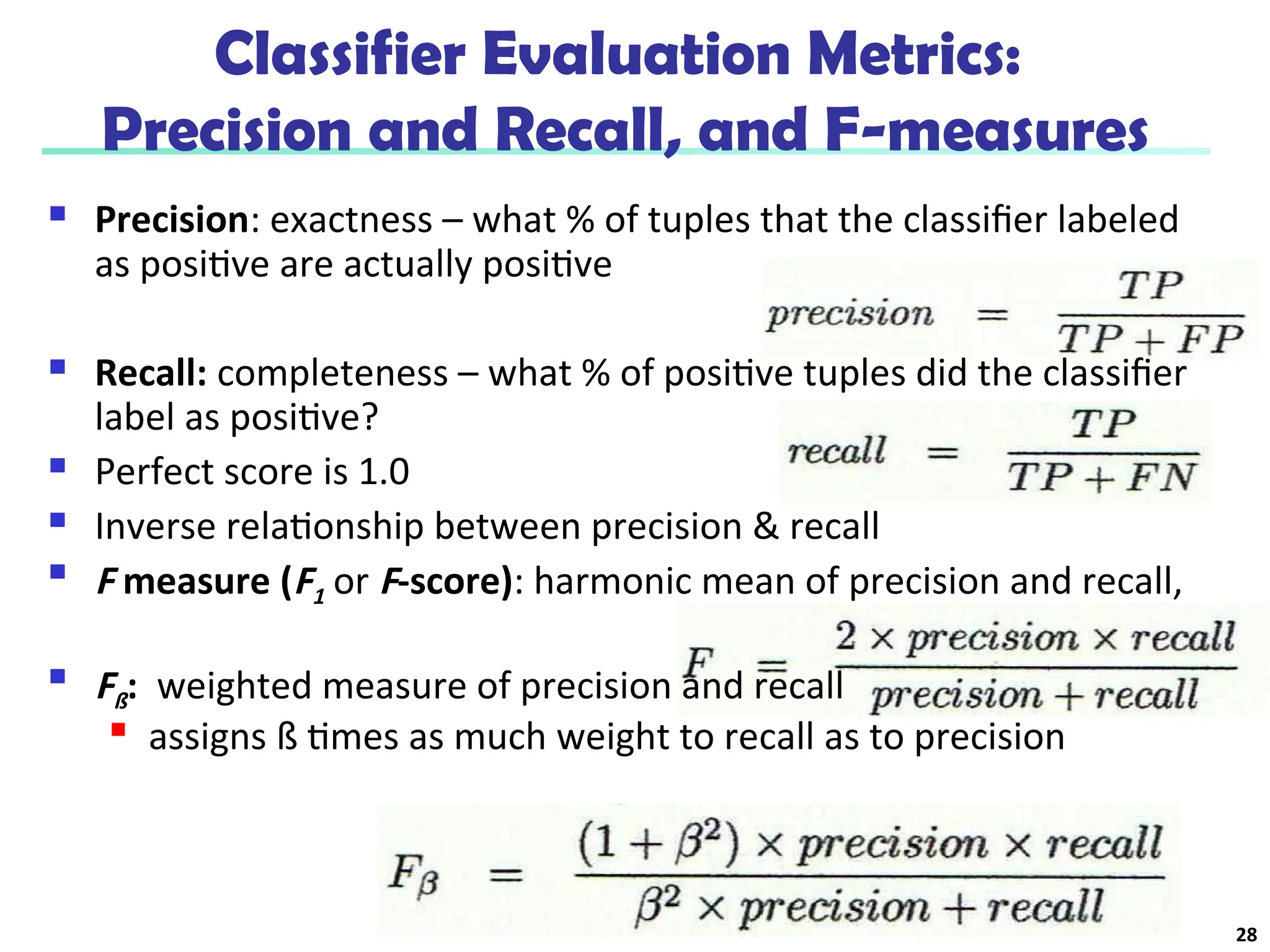 Classifier Evaluation Metrics:
Precision and Recall, and F-measures
 Precision: exactness – what % of tuples that the classifier labeled
as positive are actually positive
 Recall: completeness – what % of positive tuples did the classifier
label as positive?
 Perfect score is 1.0
 Inverse relationship between precision & recall

F measure (F1 or F-score): harmonic mean of precision and recall,

Fß: weighted measure of precision and recall

assigns ß times as much weight to recall as to precision
28
 