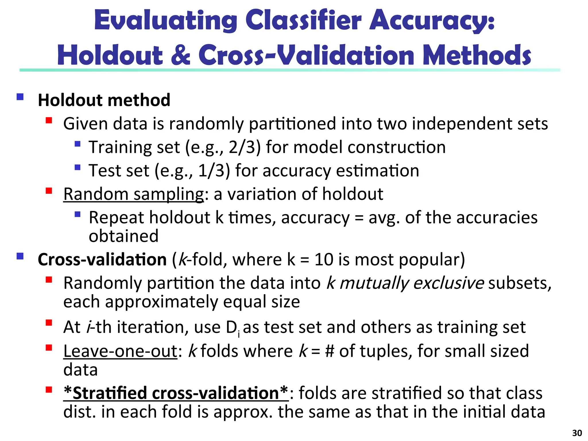 Evaluating Classifier Accuracy:
Holdout & Cross-Validation Methods
 Holdout method

Given data is randomly partitioned into two independent sets

Training set (e.g., 2/3) for model construction

Test set (e.g., 1/3) for accuracy estimation

Random sampling: a variation of holdout

Repeat holdout k times, accuracy = avg. of the accuracies
obtained
 Cross-validation (k-fold, where k = 10 is most popular)

Randomly partition the data into k mutually exclusive subsets,
each approximately equal size

At i-th iteration, use Di as test set and others as training set

Leave-one-out: k folds where k = # of tuples, for small sized
data

*Stratified cross-validation*: folds are stratified so that class
dist. in each fold is approx. the same as that in the initial data
30
 