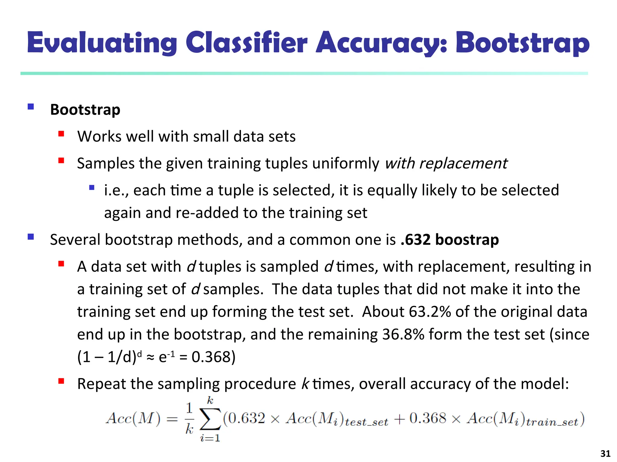 Evaluating Classifier Accuracy: Bootstrap
 Bootstrap
 Works well with small data sets
 Samples the given training tuples uniformly with replacement

i.e., each time a tuple is selected, it is equally likely to be selected
again and re-added to the training set
 Several bootstrap methods, and a common one is .632 boostrap
 A data set with d tuples is sampled d times, with replacement, resulting in
a training set of d samples. The data tuples that did not make it into the
training set end up forming the test set. About 63.2% of the original data
end up in the bootstrap, and the remaining 36.8% form the test set (since
(1 – 1/d)d
≈ e-1
= 0.368)
 Repeat the sampling procedure k times, overall accuracy of the model:
31
 