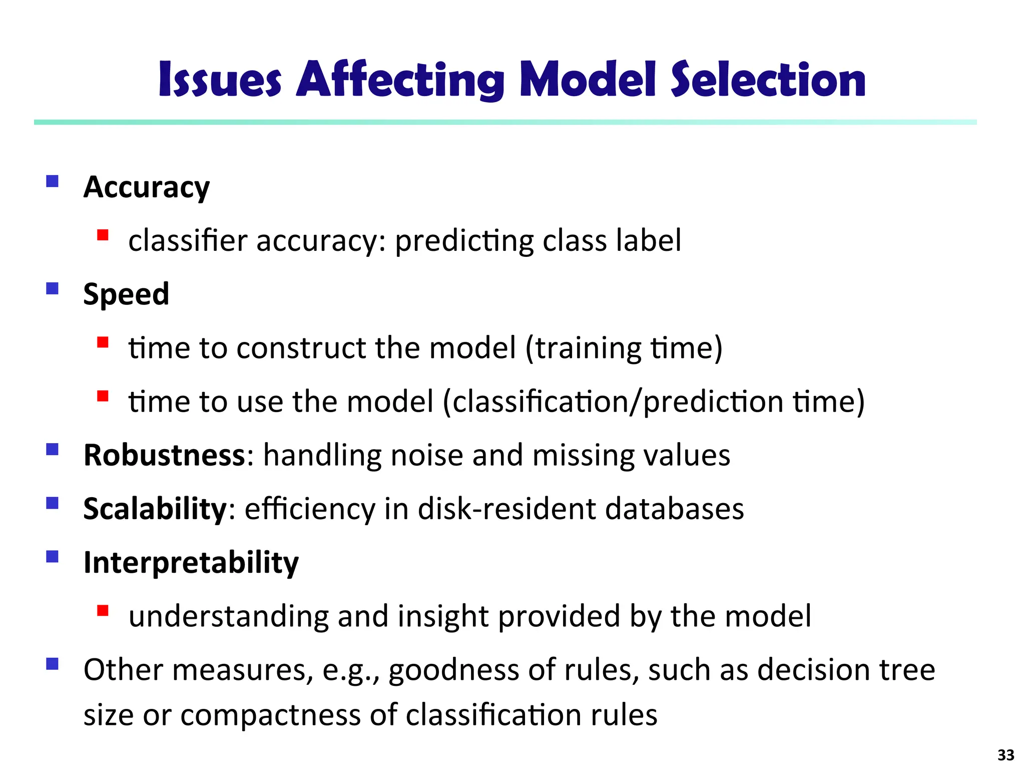 Issues Affecting Model Selection
 Accuracy
 classifier accuracy: predicting class label
 Speed
 time to construct the model (training time)
 time to use the model (classification/prediction time)
 Robustness: handling noise and missing values
 Scalability: efficiency in disk-resident databases
 Interpretability
 understanding and insight provided by the model
 Other measures, e.g., goodness of rules, such as decision tree
size or compactness of classification rules
33
 
