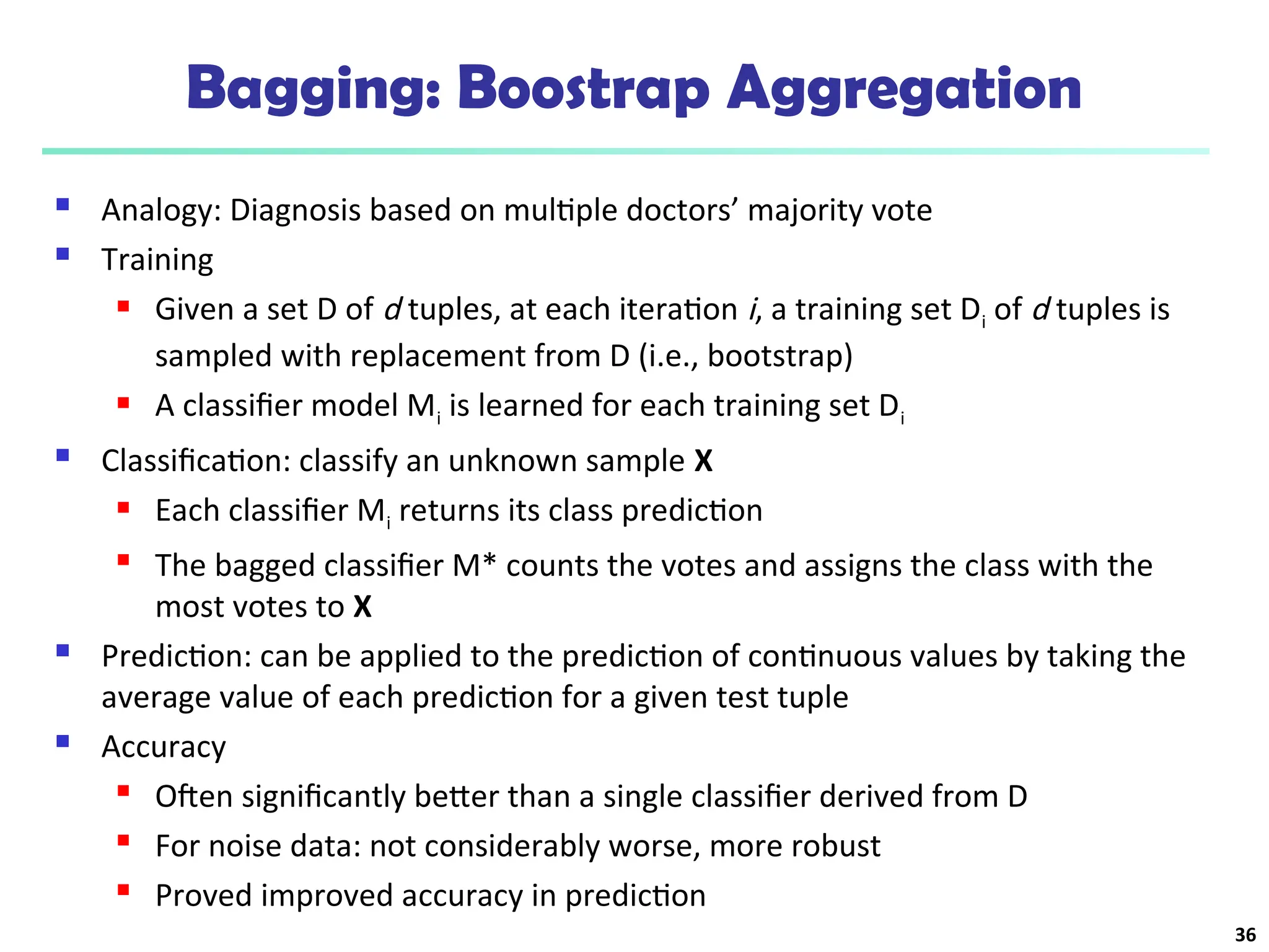 Bagging: Boostrap Aggregation
 Analogy: Diagnosis based on multiple doctors’ majority vote
 Training
 Given a set D of d tuples, at each iteration i, a training set Di of d tuples is
sampled with replacement from D (i.e., bootstrap)
 A classifier model Mi is learned for each training set Di
 Classification: classify an unknown sample X
 Each classifier Mi returns its class prediction
 The bagged classifier M* counts the votes and assigns the class with the
most votes to X
 Prediction: can be applied to the prediction of continuous values by taking the
average value of each prediction for a given test tuple
 Accuracy
 Often significantly better than a single classifier derived from D
 For noise data: not considerably worse, more robust
 Proved improved accuracy in prediction
36
 