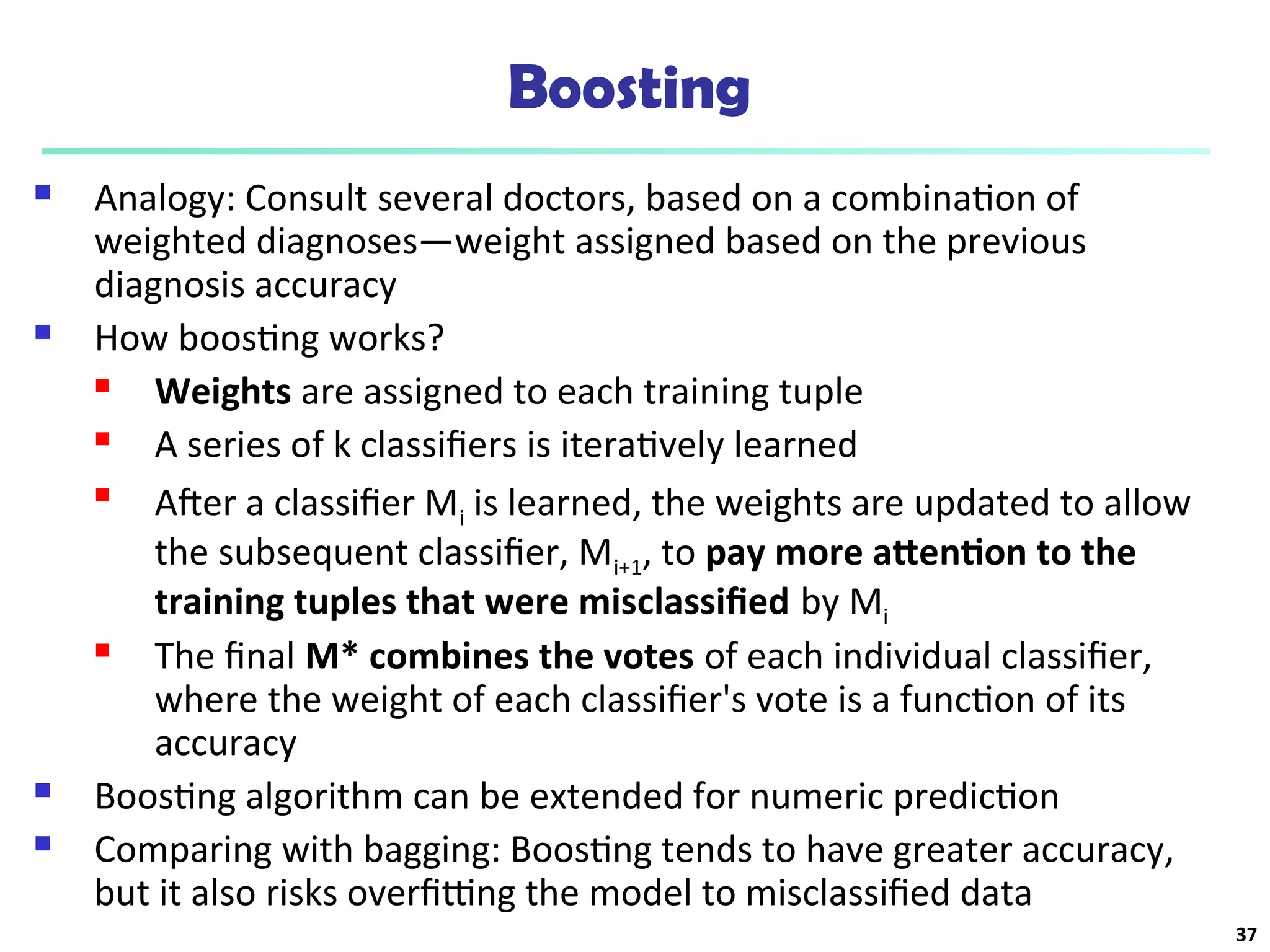 Boosting
 Analogy: Consult several doctors, based on a combination of
weighted diagnoses—weight assigned based on the previous
diagnosis accuracy
 How boosting works?
 Weights are assigned to each training tuple
 A series of k classifiers is iteratively learned

After a classifier Mi is learned, the weights are updated to allow
the subsequent classifier, Mi+1, to pay more attention to the
training tuples that were misclassified by Mi
 The final M* combines the votes of each individual classifier,
where the weight of each classifier's vote is a function of its
accuracy
 Boosting algorithm can be extended for numeric prediction
 Comparing with bagging: Boosting tends to have greater accuracy,
but it also risks overfitting the model to misclassified data
37
 