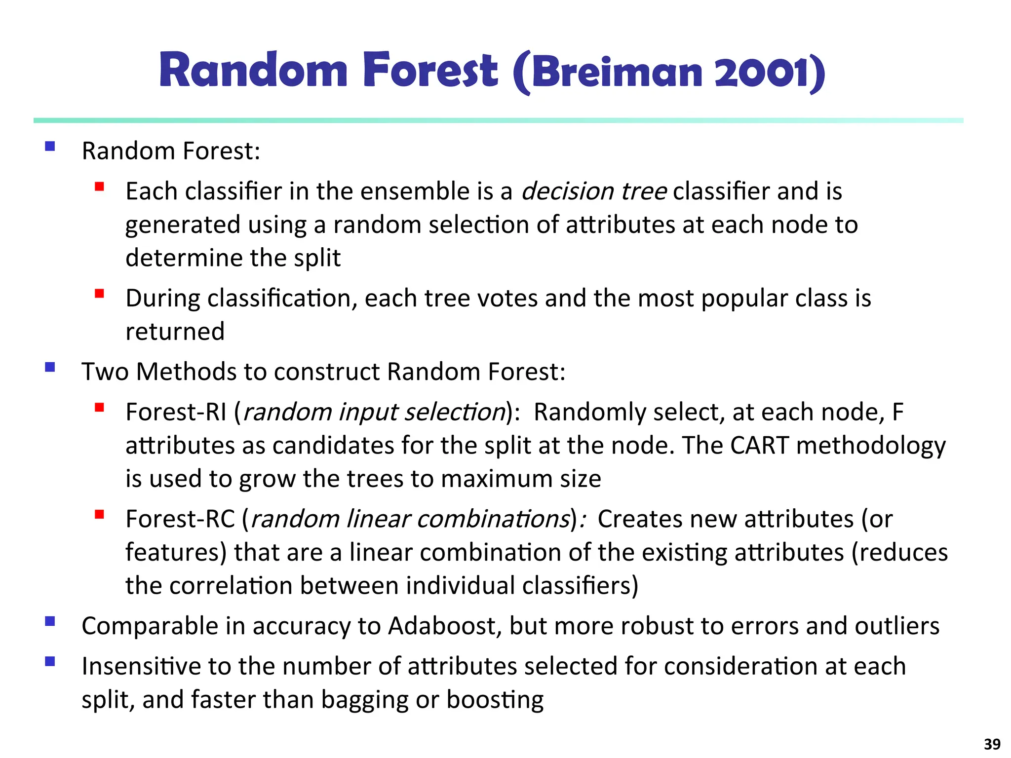 Random Forest (Breiman 2001)
 Random Forest:

Each classifier in the ensemble is a decision tree classifier and is
generated using a random selection of attributes at each node to
determine the split
 During classification, each tree votes and the most popular class is
returned
 Two Methods to construct Random Forest:
 Forest-RI (random input selection): Randomly select, at each node, F
attributes as candidates for the split at the node. The CART methodology
is used to grow the trees to maximum size
 Forest-RC (random linear combinations): Creates new attributes (or
features) that are a linear combination of the existing attributes (reduces
the correlation between individual classifiers)
 Comparable in accuracy to Adaboost, but more robust to errors and outliers
 Insensitive to the number of attributes selected for consideration at each
split, and faster than bagging or boosting
39
 