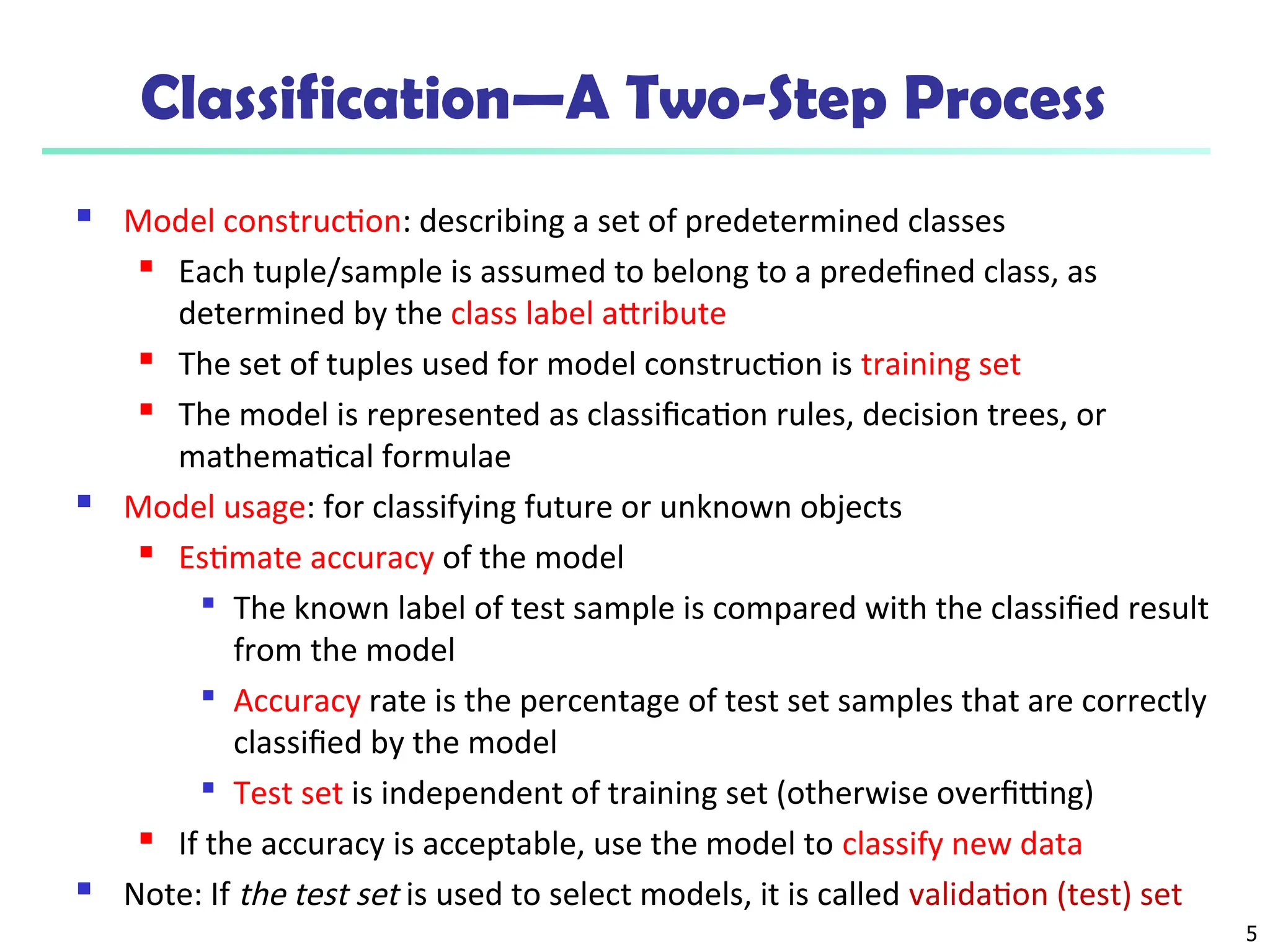 5
Classification—A Two-Step Process
 Model construction: describing a set of predetermined classes

Each tuple/sample is assumed to belong to a predefined class, as
determined by the class label attribute

The set of tuples used for model construction is training set
 The model is represented as classification rules, decision trees, or
mathematical formulae
 Model usage: for classifying future or unknown objects
 Estimate accuracy of the model

The known label of test sample is compared with the classified result
from the model

Accuracy rate is the percentage of test set samples that are correctly
classified by the model

Test set is independent of training set (otherwise overfitting)

If the accuracy is acceptable, use the model to classify new data
 Note: If the test set is used to select models, it is called validation (test) set
 