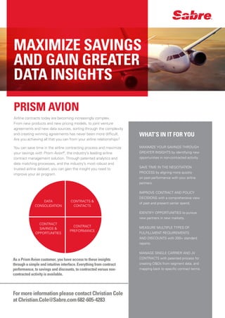 PRISM AVION
Airline contracts today are becoming increasingly complex.
From new products and new pricing models, to joint venture
agreements and new data sources, sorting through the complexity
and creating winning agreements has never been more difficult.
Are you achieving all that you can from your airline relationships?
You can save time in the airline contracting process and maximize
your savings with Prism Avion®
, the industry’s leading airline
contract management solution. Through patented analytics and
data matching processes, and the industry’s most robust and
trusted airline dataset, you can gain the insight you need to
improve your air program.
WHAT’S IN IT FOR YOU
MAXIMIZE YOUR SAVINGS THROUGH
GREATER INSIGHTS by identifying new
opportunities in non-contracted activity.
SAVE TIME IN THE NEGOTIATION
PROCESS by aligning more quickly
on past performance with your airline
partners.
IMPROVE CONTRACT AND POLICY
DECISIONS with a comprehensive view
of past and present carrier spend.
IDENTIFY OPPORTUNITIES to pursue
new partners in new markets.
MEASURE MULTIPLE TYPES OF
FULFILLMENT REQUIREMENTS
AND DISCOUNTS with 200+ standard
reports.
MANAGE SINGLE CARRIER AND JV
CONTRACTS with patented process for
creating O&Ds from segment data, and
mapping back to specific contract terms.
MAXIMIZE SAVINGS
AND GAIN GREATER
DATA INSIGHTS
For more information please contact Christian Cole
at Christian.Cole@Sabre.com 682-605-4283
As a Prism Avion customer, you have access to these insights
through a simple and intuitive interface. Everything from contract
performance, to savings and discounts, to contracted versus non-
contracted activity is available.
DATA
CONSOLIDATION
CONTRACT
SAVINGS &
OPPORTUNITIES
CONTRACTS &
CONTACTS
CONTRACT
PREFORMANCE
 