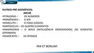 10
OUTROS PRÉ-SOCRÁTICOS:
ARCHÉ
•PITÁGORAS – OS NÚMEROS
•PARMÊNIDES – O SER
•HERÁCLITO – O FOGO (LÓGOS)
•EMPÉDOCLES – OS QUATRO ELEMENTOS
•ANAXÁGORAS – O NOUS (INTELIGÊNCIA ORDENADORA) /AS SEMENTES
(SPERMATA)
•DEMÓCRITO – OS ÁTOMOS
PAX ET BONUM!
 