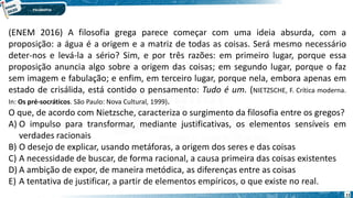 11
(ENEM 2016) A filosofia grega parece começar com uma ideia absurda, com a
proposição: a água é a origem e a matriz de todas as coisas. Será mesmo necessário
deter-nos e levá-la a sério? Sim, e por três razões: em primeiro lugar, porque essa
proposição anuncia algo sobre a origem das coisas; em segundo lugar, porque o faz
sem imagem e fabulação; e enfim, em terceiro lugar, porque nela, embora apenas em
estado de crisálida, está contido o pensamento: Tudo é um. (NIETZSCHE, F. Crítica moderna.
In: Os pré-socráticos. São Paulo: Nova Cultural, 1999).
O que, de acordo com Nietzsche, caracteriza o surgimento da filosofia entre os gregos?
A) O impulso para transformar, mediante justificativas, os elementos sensíveis em
verdades racionais
B) O desejo de explicar, usando metáforas, a origem dos seres e das coisas
C) A necessidade de buscar, de forma racional, a causa primeira das coisas existentes
D) A ambição de expor, de maneira metódica, as diferenças entre as coisas
E) A tentativa de justificar, a partir de elementos empíricos, o que existe no real.
 