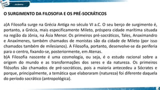 2
O SURGIMENTO DA FILOSOFIA E OS PRÉ-SOCRÁTICOS
a)A Filosofia surge na Grécia Antiga no século VI a.C. O seu berço de surgimento é,
portanto, a Grécia, mais especificamente Mileto, próspera cidade marítima situada
na região da Jônia, na Ásia Menor. Os primeiros pré-socráticos, Tales, Anaximandro
e Anaxímenes, também chamados de monistas são da cidade de Mileto (por isso
chamados também de milesianos). A Filosofia, portanto, desenvolve-se da periferia
para o centro, fixando-se, posteriormente, em Atenas.
b)A Filosofia nascente é uma cosmologia, ou seja, é o estudo racional sobre a
origem do mundo e as transformações dos seres e da natureza. Os primeiros
filósofos são chamados de pré-socráticos, pois a maioria antecedeu a Sócrates e
porque, principalmente, a temática que elaboraram (natureza) foi diferente daquela
do período socrático (antropológica).
 