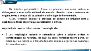 4
Os filósofos pré-socráticos foram os primeiros em nossa cultura a
debruçarem a uma visão racional do mundo, dizendo como a natureza se
origina, como e de que ela se compõe, qual o lugar do homem nela.
Assim, tentaram analisar o processo de gênese do universo com a
exatidão e a frieza objetiva que caracterizam a ciência.
As principais características da sua cosmologia são:
• É uma explicação racional e sistemática sobre a origem, ordem e
transformação da natureza, da qual os seres humanos fazem parte, de
modo que, ao explicá-la, a filosofia também explica a origem e as mudanças
dos seres humanos.
 