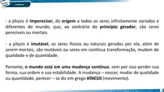 6
- a physis é imperecível, dá origem a todos os seres infinitamente variados e
diferentes do mundo, que, ao contrário do princípio gerador, são seres
perecíveis ou mortais.
- a physis é imutável, os seres físicos ou naturais gerados por ela, além de
serem mortais, são mutáveis ou seres em contínua transformação, mudam de
qualidade e de quantidade.
Portanto, o mundo está em uma mudança contínua, sem por isso perder sua
forma, sua ordem e sua estabilidade. A mudança – nascer, mudar de qualidade
ou quantidade, perecer – se diz em grego KÍNESIS (movimento).
 
