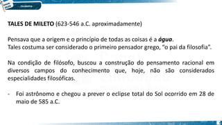 7
TALES DE MILETO (623-546 a.C. aproximadamente)
Pensava que a origem e o princípio de todas as coisas é a água.
Tales costuma ser considerado o primeiro pensador grego, “o pai da filosofia”.
Na condição de filósofo, buscou a construção do pensamento racional em
diversos campos do conhecimento que, hoje, não são considerados
especialidades filosóficas.
- Foi astrônomo e chegou a prever o eclipse total do Sol ocorrido em 28 de
maio de 585 a.C.
 