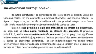 8
ANAXIMANDRO DE MILETO (610-547 a.C.)
Procurou aprofundar as concepções de Tales sobre a origem única de
todas as coisas. Em meio a tantos elementos observáveis no mundo natural – a
água, o fogo, o ar, etc – ele acreditava não ser possível eleger uma única
substância material como o princípio primordial de todos os seres.
Para ele, esse princípio é algo que transcende os limites do observável,
ou seja, não se situa numa realidade ao alcance dos sentidos. O primeiro
princípio é, assim, um ser indeterminado, o apeíron (termo grego que significa o
indeterminado, o infinito), que seria a “massa geradora” dos seres, contendo em
si todos os elementos contrários. O ser indeterminado vai sendo então
ulteriormente caracterizado por determinações que o limitam mais e mais, até
formar as coisas determinadas que vemos no mundo sensível.
 