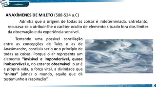 9
ANAXÍMENES DE MILETO (588-524 a.C)
Admitia que a origem de todas as coisas é indeterminada. Entretanto,
recusava-se a atribuir-lhe o caráter oculto de elemento situado fora dos limites
da observação e da experiência sensível.
Tentando uma possível conciliação
entre as concepções de Tales e as de
Anaximandro, concluiu ser o ar o princípio de
todas as coisas. Porque o ar representa um
elemento “invisível e imponderável, quase
inobservável e, no entanto observável: o ar é
a própria vida, a força vital, a divindade que
“anima” (alma) o mundo, aquilo que dá
testemunho a respiração”.
 