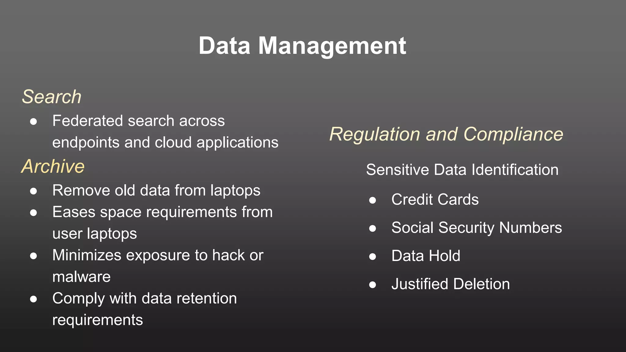 Data Management
Search
● Federated search across
endpoints and cloud applications
Archive
● Remove old data from laptops
● Eases space requirements from
user laptops
● Minimizes exposure to hack or
malware
● Comply with data retention
requirements
Regulation and Compliance
Sensitive Data Identification
● Credit Cards
● Social Security Numbers
● Data Hold
● Justified Deletion
 