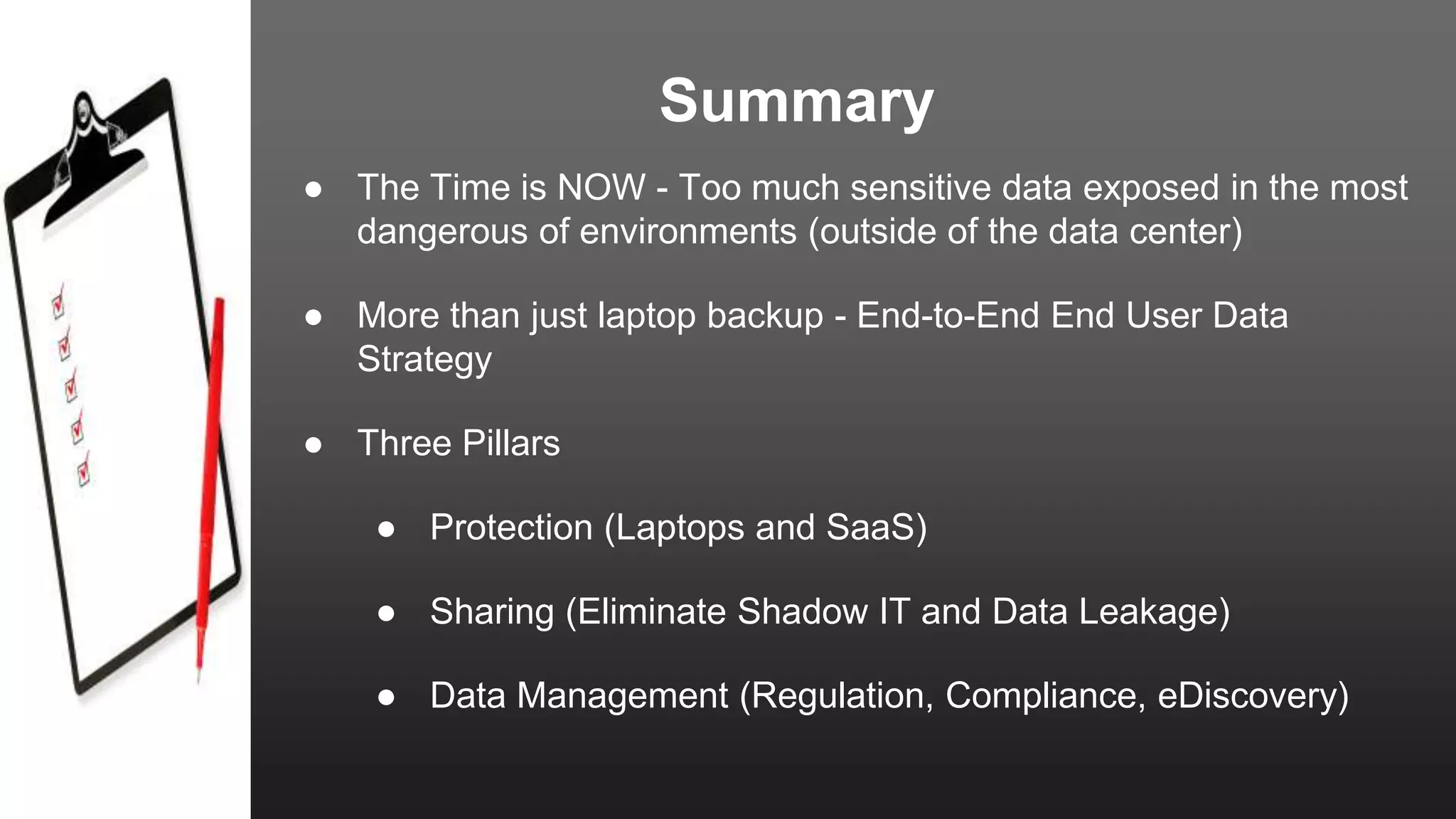 Summary
● The Time is NOW - Too much sensitive data exposed in the most
dangerous of environments (outside of the data center)
● More than just laptop backup - End-to-End End User Data
Strategy
● Three Pillars
● Protection (Laptops and SaaS)
● Sharing (Eliminate Shadow IT and Data Leakage)
● Data Management (Regulation, Compliance, eDiscovery)
 