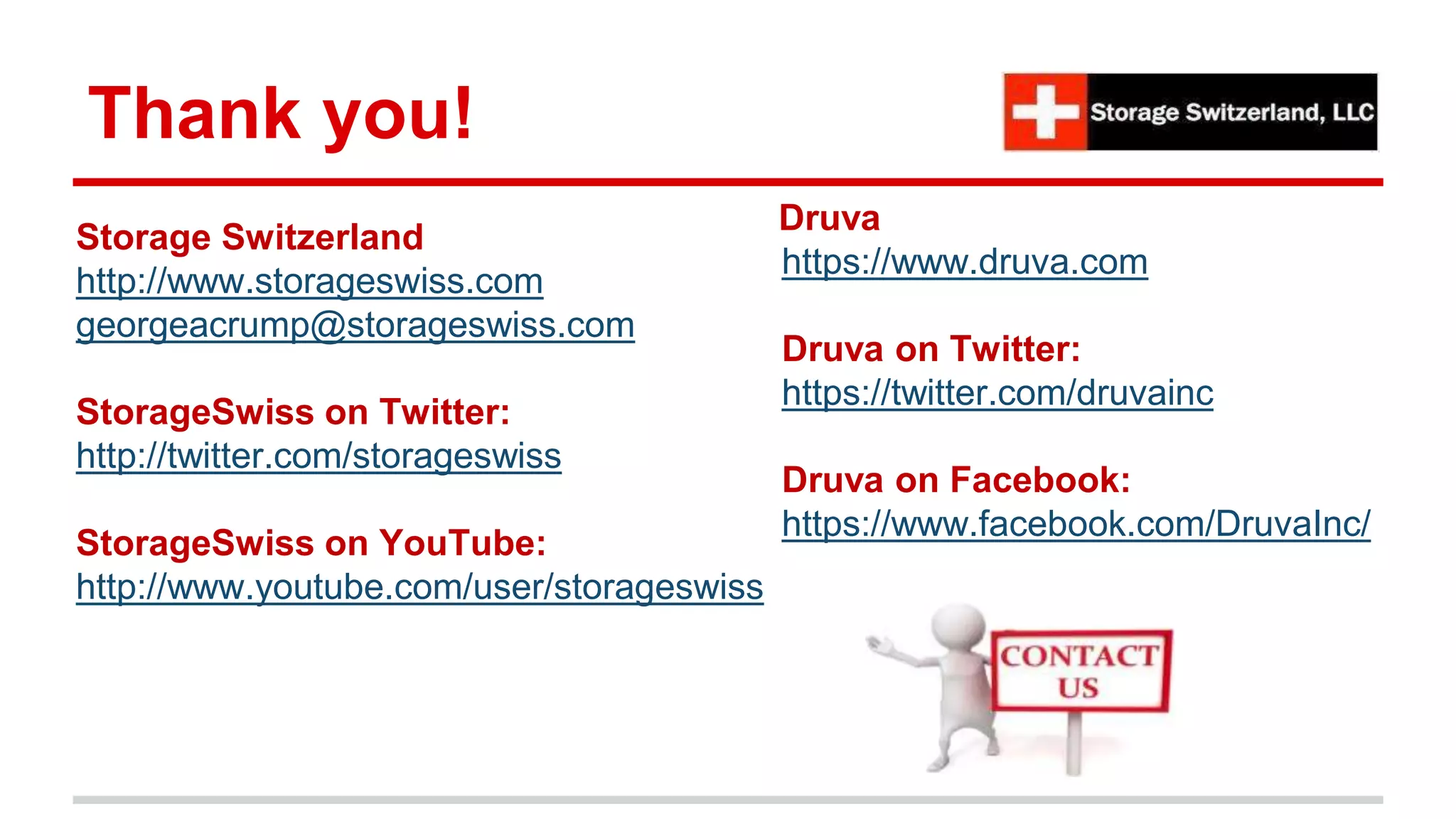 Thank you!
Storage Switzerland
http://www.storageswiss.com
georgeacrump@storageswiss.com
StorageSwiss on Twitter:
http://twitter.com/storageswiss
StorageSwiss on YouTube:
http://www.youtube.com/user/storageswiss
Druva
https://www.druva.com
Druva on Twitter:
https://twitter.com/druvainc
Druva on Facebook:
https://www.facebook.com/DruvaInc/
 
