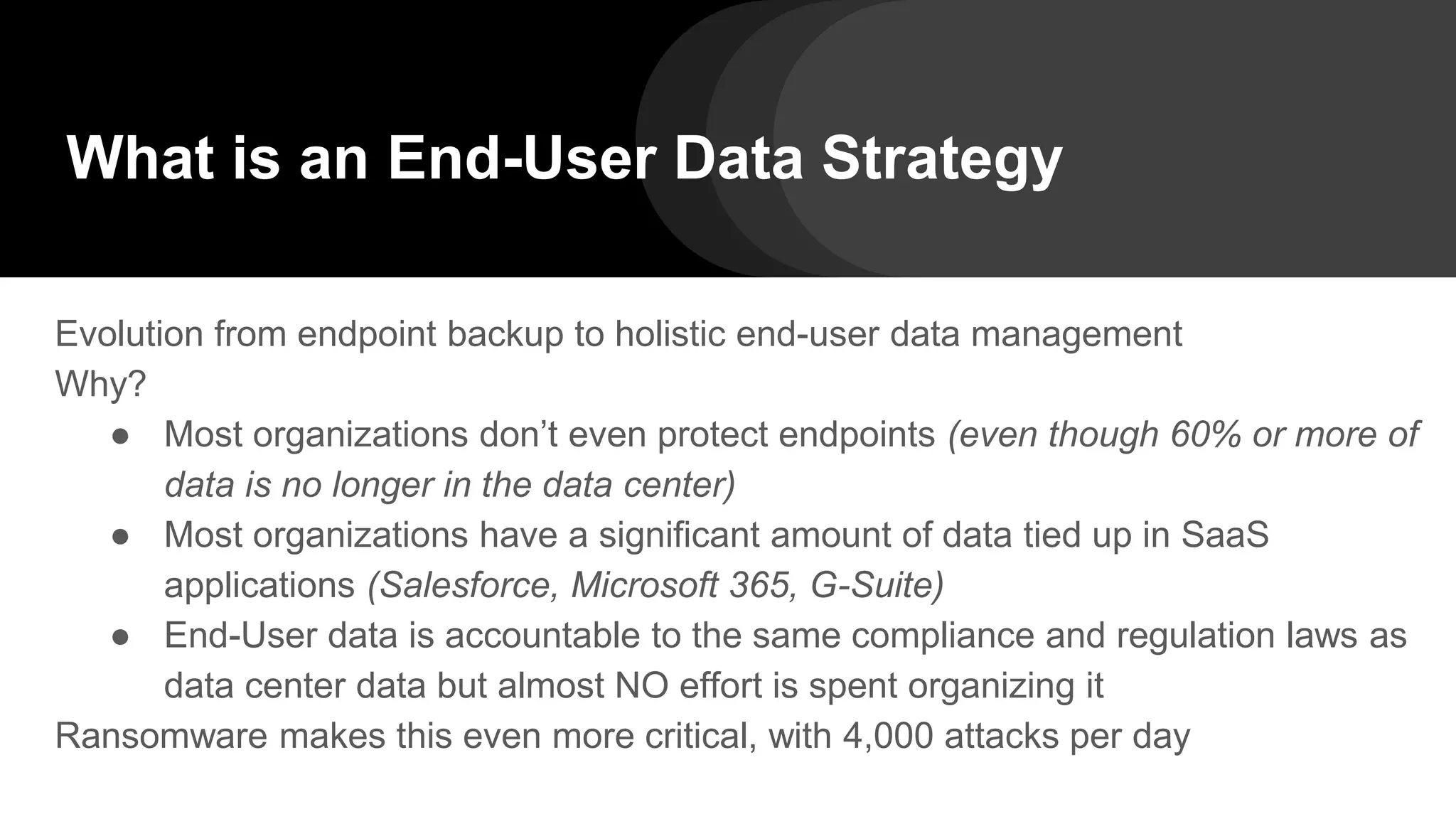 What is an End-User Data Strategy
Evolution from endpoint backup to holistic end-user data management
Why?
● Most organizations don’t even protect endpoints (even though 60% or more of
data is no longer in the data center)
● Most organizations have a significant amount of data tied up in SaaS
applications (Salesforce, Microsoft 365, G-Suite)
● End-User data is accountable to the same compliance and regulation laws as
data center data but almost NO effort is spent organizing it
Ransomware makes this even more critical, with 4,000 attacks per day
 