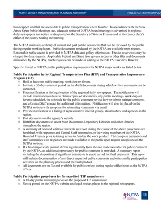 NORTH JERSEY TRANSPORTATION PLANNING AUTHORITY PUBLIC PARTICIPATION PLAN
15
handicapped and that are accessible to public transportation where feasible. In accordance with the New
Jersey Open Public Meetings Act, adequate notice of NJTPA board meetings is advertised in regional
daily newspapers and notice is also posted on the Secretary of State in Trenton and in the county clerk’s
office of the county hosting the meeting.
The NJTPA maintains a library of current and past public documents that can be reviewed by the public
during regular working hours. Public documents produced by the NJTPA are available upon request.
Reasonable public access is provided to NJTPA data and policy information. Fees to cover costs may be
charged for data requests. Applicable Federal and State laws govern access to other files and documents
maintained by the NJTPA. Such requests can be made in writing to the NJTPA Executive Director.
Specific federal or NJTPA public participation requirements for NJTPA major works are listed below.
Public Participation in the Regional Transportation Plan (RTP) and Transportation Improvement
Program (TIP)
o Hold at least one public meeting, workshop or forum.
o Institute a 30-day comment period on the draft documents during which written comments can be
submitted.
o Place notification in the legal section of the regional daily newspapers. The notification will
include information on how to obtain copies of documents, any public meetings, workshops or
forums scheduled, the schedule for the public comment period, how to submit written comments
and a Central Staff contact for additional information. Notification will also be placed on the
NJTPA website with an option for submitting comments via email.
o Provide notification to a listing of representative interest groups, stakeholders, and agencies in the
region.
o Post documents on the agency’s website.
o Distribute documents to select State Documents Depository Libraries and other libraries
throughout the region.
o A summary of oral and written comments received during the course of the above procedures are
furnished, with responses and Central Staff summaries, to the voting members of the NJTPA
Board of Trustees prior to taking action to finalize the work product. The complete comments and
staff summaries with responses are made available to the public upon request and posted on the
NJTPA website.
o If a final major work product differs significantly from the one made available for public comment
by the NJTPA, an additional opportunity for public comment is provided. A summary report
including the disposition of significant comments is made part of the final document. This report
will include documentation of any direct impact of public comments and other public participation
activities on the planning process and the final product.
o All documents are on file and available for public review during regular office hours at the NJTPA
offices.
Public Participation procedures for for expedited TIP amendments
o A 10-day public comment period on the proposed TIP amendment.
o Notice posted on the NJTPA website and legal notices places in the regional newspapers.
 