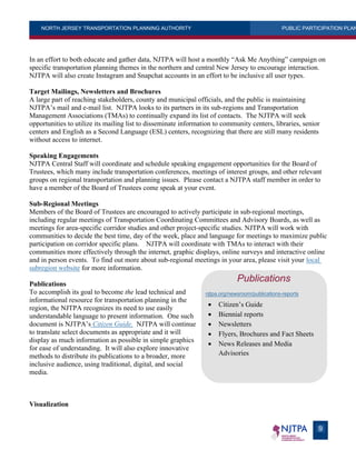 NORTH JERSEY TRANSPORTATION PLANNING AUTHORITY PUBLIC PARTICIPATION PLAN
9
In an effort to both educate and gather data, NJTPA will host a monthly “Ask Me Anything” campaign on
specific transportation planning themes in the northern and central New Jersey to encourage interaction.
NJTPA will also create Instagram and Snapchat accounts in an effort to be inclusive all user types.
Target Mailings, Newsletters and Brochures
A large part of reaching stakeholders, county and municipal officials, and the public is maintaining
NJTPA’s mail and e-mail list. NJTPA looks to its partners in its sub-regions and Transportation
Management Associations (TMAs) to continually expand its list of contacts. The NJTPA will seek
opportunities to utilize its mailing list to disseminate information to community centers, libraries, senior
centers and English as a Second Language (ESL) centers, recognizing that there are still many residents
without access to internet.
Speaking Engagements
NJTPA Central Staff will coordinate and schedule speaking engagement opportunities for the Board of
Trustees, which many include transportation conferences, meetings of interest groups, and other relevant
groups on regional transportation and planning issues. Please contact a NJTPA staff member in order to
have a member of the Board of Trustees come speak at your event.
Sub-Regional Meetings
Members of the Board of Trustees are encouraged to actively participate in sub-regional meetings,
including regular meetings of Transportation Coordinating Committees and Advisory Boards, as well as
meetings for area-specific corridor studies and other project-specific studies. NJTPA will work with
communities to decide the best time, day of the week, place and language for meetings to maximize public
participation on corridor specific plans. NJTPA will coordinate with TMAs to interact with their
communities more effectively through the internet, graphic displays, online surveys and interactive online
and in person events. To find out more about sub-regional meetings in your area, please visit your local
subregion website for more information.
Publications
To accomplish its goal to become the lead technical and
informational resource for transportation planning in the
region, the NJTPA recognizes its need to use easily
understandable language to present information. One such
document is NJTPA’s Citizen Guide. NJTPA will continue
to translate select documents as appropriate and it will
display as much information as possible in simple graphics
for ease of understanding. It will also explore innovative
methods to distribute its publications to a broader, more
inclusive audience, using traditional, digital, and social
media.
Visualization
Publications
njtpa.org/newsroom/publications-reports
 Citizen’s Guide
 Biennial reports
 Newsletters
 Flyers, Brochures and Fact Sheets
 News Releases and Media
Advisories
 