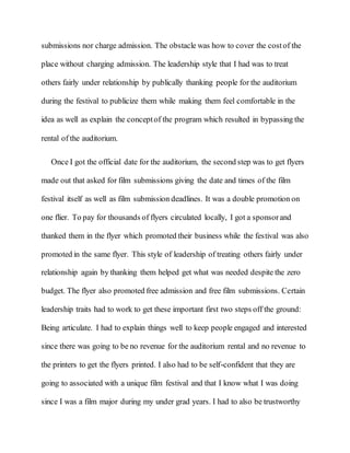 submissions nor charge admission. The obstacle was how to cover the costof the
place without charging admission. The leadership style that I had was to treat
others fairly under relationship by publically thanking people for the auditorium
during the festival to publicize them while making them feel comfortable in the
idea as well as explain the conceptof the program which resulted in bypassing the
rental of the auditorium.
Once I got the official date for the auditorium, the second step was to get flyers
made out that asked for film submissions giving the date and times of the film
festival itself as well as film submission deadlines. It was a double promotion on
one flier. To pay for thousands of flyers circulated locally, I got a sponsorand
thanked them in the flyer which promoted their business while the festival was also
promoted in the same flyer. This style of leadership of treating others fairly under
relationship again by thanking them helped get what was needed despite the zero
budget. The flyer also promoted free admission and free film submissions. Certain
leadership traits had to work to get these important first two steps off the ground:
Being articulate. I had to explain things well to keep people engaged and interested
since there was going to be no revenue for the auditorium rental and no revenue to
the printers to get the flyers printed. I also had to be self-confident that they are
going to associated with a unique film festival and that I know what I was doing
since I was a film major during my under grad years. I had to also be trustworthy
 