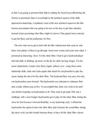 in that I was going to promote their help in making the festival possibleduring the
festival as promised. Since I scored high in the technical aspects of the skills
approachto leadership, I explained some of the new technical aspects to the film
festival presentation that was going to be new at the time to get their attention
instead of just promoting what films might be shown. That gained more curiosity
to get the flyers and the auditorium for free.
The next step was to get to deal with the film submissions that came in, and
there were plenty of them to go through. Some were sound, and some were silent. I
promised an interesting show. Forthe silent films I had to get a keyboard player
that had skills in thinking up music on the fly for silent moving images. For the
music department, I made a few flyers (again without cost – using those same
leadership skills, traits and styles again) that asked for a keyboardist to play live
music during the show for the silent films. The keyboard flyer was easy, but only
one keyboardist came forward. The keyboardist was reluctant to volunteer their
time to play without pay at first. To accomplish this, there was work to do and I
was fearful of getting no keyboardist at all. They want to get paid. This was a
challenge with a zero budget. Keyboardist got to play for the silent films during the
show for free because I showed flexibility as my leadership style. I offered the
keyboardist the option to have the silent films play between the sound films during
the show so he can take breaks between them; or have all the silent films shown
 