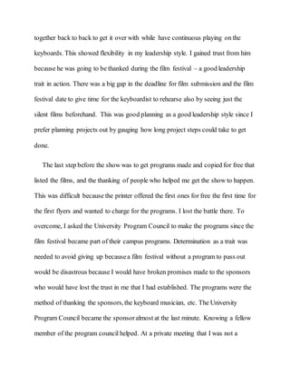together back to back to get it over with while have continuous playing on the
keyboards. This showed flexibility in my leadership style. I gained trust from him
because he was going to be thanked during the film festival – a good leadership
trait in action. There was a big gap in the deadline for film submission and the film
festival date to give time for the keyboardist to rehearse also by seeing just the
silent films beforehand. This was good planning as a good leadership style since I
prefer planning projects out by gauging how long project steps could take to get
done.
The last step before the show was to get programs made and copied for free that
listed the films, and the thanking of people who helped me get the show to happen.
This was difficult because the printer offered the first ones for free the first time for
the first flyers and wanted to charge for the programs. I lost the battle there. To
overcome, I asked the University Program Council to make the programs since the
film festival became part of their campus programs. Determination as a trait was
needed to avoid giving up becausea film festival without a program to pass out
would be disastrous because I would have broken promises made to the sponsors
who would have lost the trust in me that I had established. The programs were the
method of thanking the sponsors,the keyboard musician, etc. The University
Program Council became the sponsoralmost at the last minute. Knowing a fellow
member of the program council helped. At a private meeting that I was not a
 