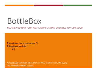 BottleBox
HELPING YOU FIND YOUR NEXT FAVORITE DRINK, DELIVERED TO YOUR DOOR
Avneet Singh, Carly Weil, Ethan Than, Ian Mak, Kaushik Tiwari, Phil Duong
LEAN LAUNCHPAD | JANUARY 15, 2016
Interviews since yesterday: 5
Interviews to date:
73
 