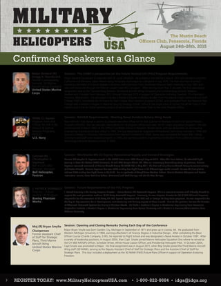 The Mustin Beach
Officers Club, Pensacola, Florida
August 24th-26th, 2015
Major General (R)
Gregg A. Sturdevant
Former Commanding
General, 3d Marine
Aircraft Wing (Forward)
United States Marine
Corps
RDML CJ Jaynes
Program Executive
Officer for AIR ASW,
Assault & Special
Mission Programs,
PEO(A)
U.S. Navy
Colonel (R)
Christopher C.
Seymour
Bell V-22/V-280
Program Manager
Bell Helicopter,
Textron
J. PATRICK DONNELLY
Director – Future
Vertical Lift Program
Boeing Phantom
Works
Maj (R) Bryan Smylie
Chairperson
Former Assistant Chief
of Staff for Strategic
Plans, Third Marine
Aircraft Wing
United States Marine
Corps
Session: The USMC’s perspective on the Future Vertical Lift (FVL) Program Requirements
Major General Sturdevant is originally from St. Louis, Missouri. He enlisted in the Marine Corps in 1975 and served in southern
California and Okinawa, Japan before being honorably discharged as a Sergeant in July 1979. He then returned to school
receiving a Bachelor of Science Degree in Business Administration from Southeast Missouri State University in July 1982 and
was commissioned through the Platoon Leader Class (PLC) program. After serving more than 3 decades, his final operational
assignment was as the Commanding General, 3d Marine Aircraft Wing (Forward) and Commanding General, Bastion/
Leatherneck Complex from February 2012 through February 2013 in support of Operation Enduring Freedom 12 in Helmand
Province, Afghanistan. His education includes a Master’s Degree in Military Studies from the Marine Corps Command and Staff
College (1997), completed the Air Force Air War College (Non-resident program) (2000), and graduated from the National War
College with a Master’s Degree in National Security Strategy (2004). Office is the single point of contact for all Air Force F-35A
matters and is the Air Force’s primary conduit of senior leader information flow to the Joint Program Office.
Session: NAVAIR Requirements: Meeting Naval Aviation Rotary-Wing Needs
Rear Admiral Cindy Jaynes is serving as program executive officer for Air Anti-Submarine Warfare, Assault and Special Mission
Programs (PEO(A)). She has oversight responsibility for 10 program offices and seven ACAT I major acquisition programs. She was
commissioned in March 1983 via the Officer Candidate School in Newport, Rhode Island, and was designated an aeronautical
engineering (maintenance) duty officer in 1985. She was designated an Acquisition Professional Community member in 1996 and
received a Master’s in Business Administration from Norwich University in 2008. Jaynes also completed the Naval War College
Command and Staff (non-resident) program in 1995, and earned a Systems Engineering Certification from California Institute of
Technology Industrial Relations Center in 1999.
Session: Worldwide MV-22 Osprey Operational Supply and Demand Strategies.
Colonel Christopher C. Seymour served in the USMC from June 1987 through August 2013. After The Basic School, he attended flight
training in Naval Air Station (NAS) Pensacola, FL and NAS Corpus Christi, TX. After an increasingly demanding string of positions, Colonel
Seymour assumed command of Marine Aircraft Group 26 (MAG-26) in May 2011, the first and only Marine Aircraft Group to consist entirely
of Tiltrotor Aircraft. Colonel Seymour has over 5000 mishap free flight hours in 35 different type model aircraft. He was the first pilot to
achieve 2000 mishap free flight hours in the V-22. He is a graduate of Amphibious Warfare School, Marine Aviation Weapons and Tactics
Instructors’ course, Naval Test Pilot School, Command and Staff College and the Air War College.
Session: Future Requirements of the FVL Program
J. Patrick Donnelly is the Boeing Program Director – Future Vertical Lift Rotorcraft Program. This is a new joint venture with Sikorsky Aircraft to
capture the next generation medium lift US Army Rotorcraft Program. Previously, he was Program Director for US & FMS Chinook Programs,
responsible for the execution of US Army CH-47F, Special Operations MH-47G and all Foreign Military Sales programs. He was responsible for
the day-to-day execution for all development, manufacturing and delivery aspects of these aircraft. Prior to this position, Pat was the Director
of Advanced Rotorcraft Systems for Boeing’s Phantom Works. Pat holds a Bachelor’s degree in Mechanical Engineering from Rensselaer
Polytechnic Institute, a Master’s degree in Mechanical Engineering from Cornell University and a Master’s in Business Administration from
Widener University.
Session: Opening and Closing Remarks During Each Day of the Conference
Major Bryan Smylie was born Garden City, Michigan in September of 1971 and grew up in Livonia, MI. He graduated from
Western Michigan University in 1994, earning a Bachelor’s of Science Degree in Industrial Design. After completing the Basic
Officer Course (Charlie Company, 3-95), he reported to Flight School and was designated a Naval Aviator in October 1997. After
a variety of leadership positions, In August 2004, then Capt Smylie joined Marine Helicopter Squadron One where he served as
the CH-46E NATOPS Officer, Schedule Writer, White House Liaison Officer, and Presidential Helicopter Pilot. In October 2004,
Capt Smylie was promoted to Major. His final assignment was in August 2011, when Maj Smylie joined the Third Marine Aircraft
Wing staff (3D MAW), serving as the Deputy Assistant Chief of Staff for Strategic Plans and the Assistant Chief of Staff for
Strategic Plans. This tour included a deployment as the 3D MAW (FWD) Future Plans Officer in support of Operation Enduring
Freedom.
Confirmed Speakers at a Glance
3 REGISTER TODAY! www.MilitaryHelicoptersUSA.com • 1-800-822-8684 • idga@idga.org
 