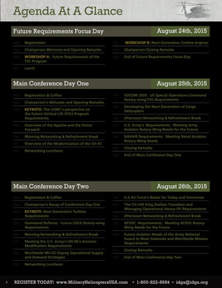 Agenda At A Glance
0800 	 Registration
0845 	 Chairperson Welcome and Opening Remarks
0900	 WORKSHOP A: Future Requirements of the
FVL Program
1215 	 Lunch
0800 	 Registration & Coffee
0845 	 Chairperson’s Welcome and Opening Remarks
0900 	 KEYNOTE: The USMC’s perspective on
the Future Vertical Lift (FVL) Program
Requirements
0945 	 Overview of the Apache and the Vision
Forward
1030 	 Morning Networking & Refreshment Break
1115 	 Overview of the Modernization of the CH-47
1200 	 Networking Luncheon
0800 	 Registration & Coffee
0845 	 Chairperson’s Recap of Conference Day One
0900 	 KEYNOTE: Next Generation Turbine
Requirements
0945 	 Homeland Defense: Future USCG Rotary-wing
Requirements
1030 	 Morning Networking & Refreshment Break
1115 	 Meeting the U.S. Army’s UH-60’s Avionics
Modification Requirements
1200 	 Worldwide MV-22 Osprey Operational Supply
and Demand Strategies
1245 	 Networking Luncheon
1315	 WORKSHOP B: Next Generation Turbine Engines
1630 	 Chairperson Closing Remarks
1645 	 End of Future Requirements Focus Day
1300 	 SOCOM 2020: US Special Operations Command
Rotary-wing/FVL Requirements
1345 	 Developing the Next Generation of Cargo
Helicopters
1430 	 Afternoon Networking & Refreshment Break
1515 	 U.S. Army’s Requirements: Meeting Army
Aviation Rotary-Wing Needs for the Future
1600 	 NAVAIR Requirements: Meeting Naval Aviation
Rotary-Wing Needs
1645 	 Closing Remarks
1700 	 End of Main Conference Day One
1330 	 U.S Air Force’s Needs for Today and Tomorrow
1415 	 The CH-53K King Stallion Transition and
Managing Operational Heavy-lift Requirements
1500 	 Afternoon Networking & Refreshment Break
1545 	 AFSOC Requirements: Meeting AFSOC Rotary-
Wing Needs for the Future
1630 	 Future Aviation Needs of the Army National
Guard to Meet Stateside and Worldwide Mission
Requirements
1715 	 Closing Remarks
1730 	 End of Main Conference Day Two
4
Future Requirements Focus Day
Main Conference Day One
Main Conference Day Two
August 24th, 2015
August 25th, 2015
August 26th, 2015
REGISTER TODAY! www.MilitaryHelicoptersUSA.com • 1-800-822-8684 • idga@idga.org
 