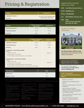 Register Online, by Email,
Phone, Fax or Mail
Active U.S. Government, Military, and Law Enforcement
Academia, Non-Profit, and Foreign Military
Vendors, Consultants, and Solution Providers
Web: 	 www.MilitaryHelicoptersUSA.com
Email: 	idga@idga.org
Phone: 	 800.882.8684
Fax: 	 646.378.6025, 24 hours a day
Mail:	IDGA
535 5th Avenue, 8th Floor
New York, NY 10017
Please note:
·· All ‘Early Bird’ discounts require payment at
time of registration and before the cut-off
date in order to receive any discount.
·· Any discounts offered (including team
discounts) must also require payment at the
time of registration.
·· All discount offers cannot be combined with
any other offer.
·· Please view our registration policy for full
information about payment, cancellation,
postponement, substitution and discounts.
·· Please note multiple discounts cannot be
combined.
A $99 processing charge will be assessed to all
registrations not accompanied by credit card
payment at the time of registration.
*The small roundtable will be positioned in a separate high traffic area during the main conference.
**Upon registering for the Branding Pass or Networking Pass you will be contacted by IDGA to collect the required information.
MAKE CHECKS PAYABLE IN U.S. DOLLARS
TO: IQPC
* CT residents or people employed in the state
of CT must add 6.35% sales tax.
Team Discounts: For information on team
discounts, please contact IQPC Customer Service
at 1-800-882-8684. Only one discount may be
applied per registrant.
Details for making payment via EFT or wire
transfer:
Bank Name: JP Morgan Chase & Co.
Name on Account: Penton Learning Systems
LLC dba IQPC
Account #: 937-332641
ABA/Routing #: 021000021
Reference: IQPC: 25350.001
Payment Policy: Payment is due in full at
the time of registration and includes lunches
and refreshment. Your registration will not be
confirmed until payment is received and may be
subject to cancellation.
For IQPC’s Cancellation, Postponement and
Substitution Policy, please visit www.iqpc.com/
cancellation
Special Dietary Needs: If you have a dietary
restriction, please contact Customer Service at
1-800-882-8684 to discuss your specific needs.
©2015 IQPC. All Rights Reserved. The format,
design, content and arrangement of this
brochure constitute a trademark of IQPC.
Unauthorized reproduction will be actionable
under the Lanham Act and common law
principles
Location & Lodging
Information
The Mustin Beach Officers Club,
Old Hospital Road, Pensacola, Florida
32508, United States
Package
Register and pay by
July 24 2015
Standard Price
2 Day Main Conference $1.095 $1,295
3 Day All-Access Pass $1,595 $1,795
Focus Day $595 $595
Package
Register and pay by
July 24 2015
Standard Price
2 Day Main Conference $1,195 $1,395
3 Day All-Access Pass $1,795 $1,995
Focus Day $695 $695
Branding Pass – Only 5 Passes Available
Includes:
·· 3 Day All-Access Pass
·· Company Logo on event website
·· 50 word company or product description on event website
SOLD OUT
Networking Pass – Only 5 Passes Available
Includes:
·· 3 Day All-Access Pass
·· Company Logo on event website
·· 50 word company or product description on event website
·· Small roundtable to demonstrate product or service to all event attendees*
SOLD OUT
Team Discounts Save
Team of 3 or 4 10%
Team of 5 or more 15%
Package Standard Price
2 Day Main Conference
NO COST TO ALL MILITARY AND
GOVERNMENT EMPLOYEESFocus Day
Pricing & Registration
For more information contact
Chris Ritchie at 212-885-2799 or
sponsorship@idga.org
·· Register for the event
·· Download the complete program
agenda
·· View the complete speaker roster and
biographies
·· Gain free access to relevant
podcasts, videos, articles, interviews,
whitepapers, and past presentations
at our resource center
·· Learn more about the location, venue,
and hotel discounts
·· Learn more about our sponsors,
exhibitors, and media partners
·· Plus much more!
www.SpecialOperationsSummit.com 	 | 	 1.800.882.8684 	 | 	
Sponsorship and Exhibition
Opportunities Still Available!
Stay Connected!
Visit www.MilitaryHelicoptersUSA.com
today to
5 REGISTER TODAY! www.MilitaryHelicoptersUSA.com • 1-800-822-8684 • idga@idga.org
 