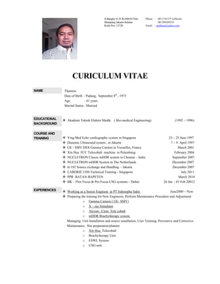 CURICULUM VITAE
NAME Thamrin
Date of Birth : Padang, September 8th
, 1973
Age : 41 years
Marital Status : Married
EDUCATIONAL
BACKGROUND
 Akademi Teknik Elektro Medik ( Bio-medical Engineering) (1992 – 1996)
COURSE AND
TRAINING  Ving Med Echo cardiography system in Singapore 23 – 25 June 1997
 Diasonic Ultrasound system , in Jakarta 7 – 9 April 1997
 GE - SMV DSX Gamma Camera in Versailles, France March 2001
 Xin Hua FCC Telecobalt machine in Palembang February 2004
 NUCLETRON Classic mHDR system in Chennai – India September 2007
 NUCLETRON mHDR System in The Netherlands December 2007
 Ir-192 Source exchange and Handling - Jakarta December 2007
 LABORIE UDS Technical Training - Singapore July 2011
 PPR BATAN-BAPETEN March 2010
 BK – Flex Focus & Pro Focus USG systems – Dubai 26 Jan - 01 Feb 20012
EXPERIENCES  Working as a Senior Engineer at PT Indosopha Sakti June2000 – Now
 Preparing the training for New Engineers, Perform Maintenance Procedure and Adjustment
o Gamma Camera ( GE- SMV)
o X – ray Simulator
o Alcyon , Cirus Tele cobalt
o mHDR Brachytherapy system.
Managing Unit Installation and source installation, User Training, Preventive and Corrective
Maintenance, Site preparation/planner
o Xin Hua Telecobalt
o Brachytherapy Unit.
o ESWL System
o USG unit.
Jl.Bangka V/25 Rt.008/03 Pela
Mampang Jakarta-Selatan
Kode Pos: 12720
Phone : 0811191275 (official)
081389289235
Email : ajotham@yahoo.com
Jl.Bangka V/25 Rt.008/03 Pela
Mampang Jakarta-Selatan
Kode Pos: 12720
 