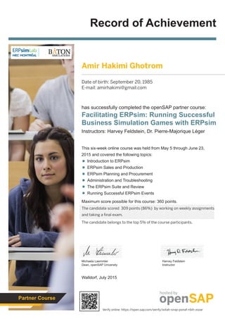 Record of Achievement
Maximum score possible for this course: 360 points.
Walldorf, July 2015
Michaela Laemmler
Dean, openSAP University
has successfully completed the openSAP partner course:
Facilitating ERPsim: Running Successful
Business Simulation Games with ERPsim
Instructors: Harvey Feldstein, Dr. Pierre-Majorique Léger
Harvey Feldstein
Instructor
This six-week online course was held from May 5 through June 23,
2015 and covered the following topics:
Introduction to ERPsim
ERPsim Sales and Production
ERPsim Planning and Procurement
Administration and Troubleshooting
The ERPsim Suite and Review
Running Successful ERPsim Events
hosted by
Partner Course
Amir Hakimi Ghotrom
Date of birth: September 20, 1985
E-mail: amirhakimi@gmail.com
The candidate scored 309 points (86%) by working on weekly assignments
and taking a final exam.
The candidate belongs to the top 5% of the course participants.
Verify online: https://open.sap.com/verify/xotah-sirap-ponaf-ribih-zozar
 