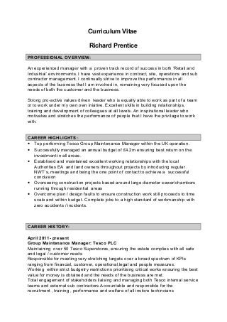 Curriculum Vitae
Richard Prentice
PROFESSIONAL OVERVIEW:
An experienced manager with a proven track record of success in both ‘Retail and
Industrial’ environments. I have vast experience in contract, site, operations and sub
contractor management. I continually strive to improve the performance in all
aspects of the business that I am involved in, remaining very focused upon the
needs of both the customer and the business.
Strong pro-active values driven leader who is equally able to work as part of a team
or to work under my own own iniative. Excellent skills in building relationships,
training and development of colleagues at all levels. An inspirational leader who
motivates and stretches the performance of people that I have the privilage to work
with.
CAREER HIGHLIGHTS:.
• Top performing Tesco Group Maintenance Manager within the UK operation.
• Successfully managed an annual budget of £4.2m ensuring best return on the
investment in all areas.
• Establised and maintained excellent working relationships with the local
Authorities EA and land owners throughout projects by introducing regular
NWT’s, meetings and being the one point of contact to achieve a successful
conclusion
• Overseeing construction projects based around large diameter sewer/chambers
running through residential areas
• Overcome plan / design faults to ensure construction work still proceeds to time
scale and within budget. Complete jobs to a high standard of workmanship with
zero accidents / incidents.
CAREER HISTORY:
April 2011- present
Group Maintenance Manager: Tesco PLC
Maintaining over 50 Tesco Superstores, ensuring the estate complies with all safe
and legal / customer needs
Responsible for meeting very stretching targets over a broad spectrum of KPIs
ranging from financial, customer, operational,legal and people measures.
Working within strict budgetry restrictions prioritising critical works ensuring the best
value for money is obtained and the needs of the business are met.
Total engagement of stakeholders liaising and managing both Tesco internal service
teams and external sub contractors.Accountable and responsible for the
recruitment , training , performance and welfare of all instore techincians
 