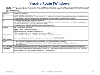 Утиліта Route (Windows)
18.05.2015 NET - IP pupena_san@ukr.net 15
route [-f] [-p] [команда [кінцева_точка] [mask маска_мережі] [шлюз] [metric метрика]]
[if інтерфейс]]
Параметр Призначення параметру
/? виводить довідку по використанню
-f очищує таблицю маршрутизації від всіх записів, які не являються вузловими (хостовими) маршрутами, loopback (адреса
127.0.0.0 і маска 255.0.0.0) або маршрутом багатоадресної розсилки (адреса 224.0.0.0 і маска 240.0.0.0);
-p - з командою add - маршрут добавляється в реєстр
(HKEY_LOCAL_MACHINESYSTEMCurrentControlSetServicesTcpipParametersPersistentRoutes ); по замовченню добавлені
маршрути не зберігаються при запуску протоколу TCP/IP;
- з командою print - виводить на екран список постійних маршрутів;
команда add – добавлення маршруту
change – зміна існуючого маршруту
delete – видалення маршруту або маршрутів
Print – вивід маршруту або маршрутів (аналогічно netstat - r)
кінцева_точка мережна IP-адреса; IP-адреса маршруту вузла; 0.0.0.0 - маршрут по замовченню.
mask
маска_мережі
маска мережі (підмережі) для точки призначення (по замовченню 255.255.255.255.)
шлюз - для локально-підключених маршрутів підмережі — IP-адреса, назначена інтерфейсу
- для віддалених маршрутів (через маршрутизатори) — безпосередньо доступна IP-адреса найближчого
маршрутизатору.
metric метрика чисельна метрика дальності маршруту (в межах від 1 до 9999), пріоритетність маршруту, чим менше тим пріоритетніше
if інтерфейс Значення індексів інтерфейсів можуть бути як десяткові так і 16-кові. Перед 16-ковими номерами вводиться 0х. У випадку,
коли параметр if відсутній, інтерфейс визначається з адреси шлюзу.
 