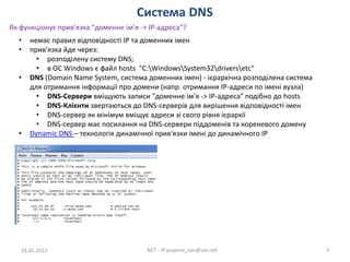 Система DNS
18.05.2015 NET - IP pupena_san@ukr.net 3
• немає правил відповідності IP та доменних імен
• прив'язка йде через:
• розподілену систему DNS;
• в ОС Windows є файл hosts "C:WindowsSystem32driversetc"
• DNS (Domain Name System, система доменних імен) - ієрархічна розподілена система
для отримання інформації про домени (напр. отримання IP-адреси по імені вузла)
• DNS-Сервери вміщують записи "доменне ім'я -> IP-адреса" подібно до hosts
• DNS-Клієнти звертаються до DNS-серверів для вирішення відповідності імен
• DNS-сервер як мінімум вміщує адреси зі свого рівня ієрархії
• DNS-сервер має посилання на DNS-сервери піддоменів та кореневого домену
• Dynamic DNS – технологія динамічної прив'язки імені до динамічного IP
Як функціонує прив'язка "доменне ім'я -> IP-адреса"?
 