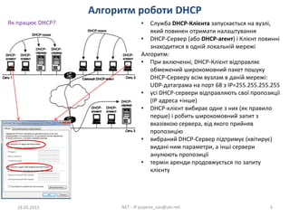 Алгоритм роботи DHCP
18.05.2015 NET - IP pupena_san@ukr.net 6
Як працює DHCP? • Служба DHCP-Клієнта запускається на вузлі,
який повинен отримати налаштування
• DHCP-Сервер (або DHCP-агент) і Клієнт повинні
знаходитися в одній локальній мережі
Алгоритм:
• При включенні, DHCP-Клієнт відправляє
обмежений широкомовний пакет пошуку
DHCP-Серверу всім вузлам в даній мережі:
UDP-датаграма на порт 68 з IP=255.255.255.255
• усі DHCP-сервери відправляють свої пропозиції
(IP адреса +інше)
• DHCP-клієнт вибирає одне з них (як правило
перше) і робить широкомовний запит з
вказівкою сервера, від якого прийняв
пропозицію
• вибраний DHCP-Сервер підтримує (квітирує)
видані ним параметри, а інші сервери
анулюють пропозиції
• термін аренди продовжується по запиту
клієнту
 