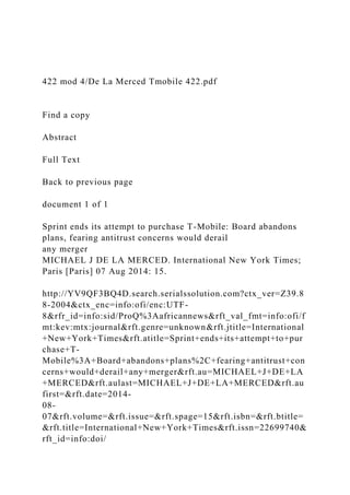 422 mod 4/De La Merced Tmobile 422.pdf
Find a copy
Abstract
Full Text
Back to previous page
document 1 of 1
Sprint ends its attempt to purchase T-Mobile: Board abandons
plans, fearing antitrust concerns would derail
any merger
MICHAEL J DE LA MERCED. International New York Times;
Paris [Paris] 07 Aug 2014: 15.
http://YV9QF3BQ4D.search.serialssolution.com?ctx_ver=Z39.8
8-2004&ctx_enc=info:ofi/enc:UTF-
8&rfr_id=info:sid/ProQ%3Aafricannews&rft_val_fmt=info:ofi/f
mt:kev:mtx:journal&rft.genre=unknown&rft.jtitle=International
+New+York+Times&rft.atitle=Sprint+ends+its+attempt+to+pur
chase+T-
Mobile%3A+Board+abandons+plans%2C+fearing+antitrust+con
cerns+would+derail+any+merger&rft.au=MICHAEL+J+DE+LA
+MERCED&rft.aulast=MICHAEL+J+DE+LA+MERCED&rft.au
first=&rft.date=2014-
08-
07&rft.volume=&rft.issue=&rft.spage=15&rft.isbn=&rft.btitle=
&rft.title=International+New+York+Times&rft.issn=22699740&
rft_id=info:doi/
 