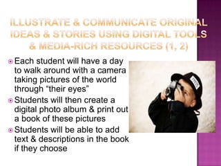 Illustrate & communicate original ideas & stories using digital tools & media-rich resources (1, 2)Each student will have a day to walk around with a camera taking pictures of the world through “their eyes” Students will then create a digital photo album & print out a book of these pictures  Students will be able to add text & descriptions in the book if they choose