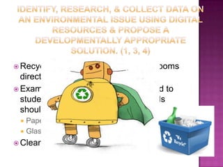 Identify, research, & collect data on an environmental issue using digital resources & propose a developmentally appropriate solution. (1, 3, 4)Recycle bins will be placed in classrooms directly next to trash can Example & directions will be provided to students on to indicate what materials should go into which waste bin & whyPaper (including plates & cups)Glass & PlasticClean up in door & outside play area