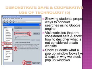 Demonstrate safe & cooperative use of technology (5)Showing students proper ways to conduct searches using Google engineVisit websites that are considered safe & show how to decipher what is not considered a safe websiteShow students what a pop up window looks like & explain why we block pop up windows