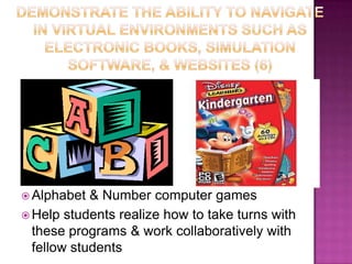 Demonstrate the ability to navigate in virtual environments such as electronic books, simulation software, & websites (6)Provide academic computer programsMathLanguageWord & Art SkillsAlphabet & Number computer gamesHelp students realize how to take turns with these programs & work collaboratively with fellow students