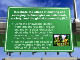 9.   Debate the effect of existing and emerging technologies on individuals, society, and the global community.(6,5) Using the knowledge gained from student research, we will engage on a class discussion about why it is important for everyone to strive to reduce their carbon footprint.  We will watch and discuss a short youtube video on the effects of climate change. 