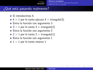 N´meros triangulares
                                            u
                                 Outline
                                           Caracter´
                                                   ısticas de los M´todos Recursivos
                                                                    e
                               Recursi´n
                                      o
                                           Eﬁciencia de la recursi´n
                                                                  o


¿Qu´ est´ pasando realmente?
   e a
     Si introducimos 4,
     4 > 1 por lo tanto ejecuta 4 + triangulo(3)
     Entra la funci´n con argumento 3
                   o
     3 > 1 por lo tanto 3 + triangulo(2)
     Entra la funci´n con argumento 2
                   o
     2 > 1 por lo tanto 2 + triangulo(1)
     Entra la funci´n con argumento 1
                   o
     1 = 1 por lo tanto retorna 1




               Roberto Carlos Abreu D´
                                     ıaz   Recursi´n
                                                  o
 