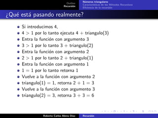 N´meros triangulares
                                            u
                                 Outline
                                           Caracter´
                                                   ısticas de los M´todos Recursivos
                                                                    e
                               Recursi´n
                                      o
                                           Eﬁciencia de la recursi´n
                                                                  o


¿Qu´ est´ pasando realmente?
   e a
     Si introducimos 4,
     4 > 1 por lo tanto ejecuta 4 + triangulo(3)
     Entra la funci´n con argumento 3
                   o
     3 > 1 por lo tanto 3 + triangulo(2)
     Entra la funci´n con argumento 2
                   o
     2 > 1 por lo tanto 2 + triangulo(1)
     Entra la funci´n con argumento 1
                   o
     1 = 1 por lo tanto retorna 1
     Vuelve a la funci´n con argumento 2
                      o
     triangulo(1) = 1, retorna 2 + 1 = 3
     Vuelve a la funci´n con argumento 3
                      o
     triangulo(2) = 3, retorna 3 + 3 = 6



               Roberto Carlos Abreu D´
                                     ıaz   Recursi´n
                                                  o
 