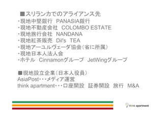現地中堅銀行 PANASIA銀行
現地不動産会社 COLOMBO ESTATE
現地旅行会社 NANDANA
現地紅茶販売 Dil's TEA
現地 協会 省 所属
現地日本人法人会
Cinnamon JetWing
現地設立企業 日本人役員
AsiaPost 運営
think apartment 口座開設 証券開設 旅行 M&A
先
 