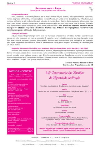 “NOSSO ENCONTRO”Página 2
Rezemos com o Papa
Intenção de Oração para o mês de outubro
TESOURO ESPIRITUAL DO CORAÇÃO DE JESUS
Oferecimento Diário_______ Missas_______ Culto Dominical_______ Visitas ao Santíssimo_______
Terços de Maria_______ Terço da Misericórdia_______ Atos de Caridade_______
Oferecimento diário
Deus, nosso Pai, eu te ofereço todo o dia de hoje: minhas orações e obras, meus pensamentos e palavras,
minhas alegrias e sofrimentos, em reparação de nossas ofensas, em união com o Coração de teu Filho, Jesus, que
continua a oferecer-se a ti na Eucaristia, pela salvação do mundo. Que o Espirito Santo, que guiou a Jesus, seja meu
guia e meu amparo neste dia, para que eu possa ser testemunha do teu amor. Com Maria, mãe de Jesus e da Igreja,
rezo especialmente pelas intenções do Santo Padre para este mês: pelo mundo do trabalho, para que sejam
assegurados a todos o respeito e a tutela dos direitos e seja dada aos desempregados a possibilidade de
contribuírem para a edificação do bem comum.
Intenção Universal
A busca incessante por alcançar lucros cada vez maiores é uma realidade em todo o mundo e a solidariedade
parece um valor esquecido em meio a sociedade. O trabalho é uma realidade essencial que traz dignidade, e sua
falta leva a colocar pessoas à margem da sociedade. Rezemos para que esta seja uma realidade a ser superada,
para sejam respeitados os direitos de todos os trabalhadores e que jamais se perca a confiança e a esperança de
um futuro melhor.
Sugestão de comentário inicial para missa do Sagrado Coração de Jesus do dia 01/09/2017
Reunidos para honrar o Sacratíssimo Coração de Jesus, devemos procurar reconhecer a presença amorosa do
Senhor em nossas vidas e abrir o nosso coração a uma constante conversão, examinando sempre nossas culpas para
corrigir e mudar nosso modo de pensar e agir. O Senhor nos apresenta seu Coração rico em amor e misericórdia,
lugar onde podemos fazer a experiência de filhos e filhas escolhidos e amados por Deus, depositemos com confiança
nossa vida neste Coração. Com grande alegria iniciemos ...
Lourdes Pimenta Pereira da Silva
Coordenadora Arquidiocesana do AO
NOSSO ENCONTRO
Boletim Mensal do
Apostolado da Oração
FUNDADO EM OUTUBRO DE 1976
Diretor:
Pe. Mauricio Gomes dos Anjos
Av. Água Verde, n.º 1018
Água Verde
80.620-200 - Curitiba - Paraná
Tel.: (41) 3242-4174
Presidente:
Lourdes Pimenta Pereira da Silva
Rua Otávio Afonso da Silva, 486
Curitiba - Paraná
tel: (41) 3289-0299
E-mail:
lourdespimentapereira@gmail.com
Vice-presidente:
Tereza de Jesus Porega
Tel: (41) 3347-7867
Revisão ortográfica:
Lúcia Nascimento
Participação:
Coordenação Geral do AO de Curitiba,
padres, religiosos e leigos da
arquidiocese.
Impressão: Efetagraf
Assinatura Anual:...................R$ 8,00
Assinatura Benfeitor..............R$ 15,00
N.º avulso.............................R$ 0,80
Tema:
“Família e Apostolado da Oração como caminhos para a Salvação”.
Lema:
“Tendes em vós os mesmos sentimentos do Coração de Jesus “ (Fl 2, 5).
Dia:
03 dezembro de 2017
Horário:
das 9:00 às 16:00
Pregador:
Pe. Mauricio Gomes dos Anjos
Local:
Ginásio da PUC – Curitiba
Programação:
Acolhida das bandeiras, Palestras, Santa Missa, Terço Mariano,
Exposição e Benção com o Santíssimo Sacramento.
Transporte para o local:
Inter Bairros I e 5 e Raquel Prado sentido bairro.
Haverá sorteios de cestas de Natal, adquira os cupons com a
presidente do seu centro de Apostolado da Oração.
 